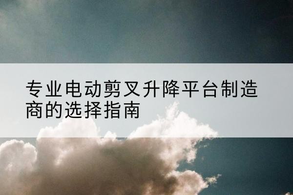 密山电动剪叉升降平台厂家-专业电动剪叉升降平台制造商的选择指南