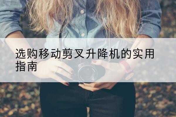 密山移动剪叉升降机怎么选-选购移动剪叉升降机的实用指南