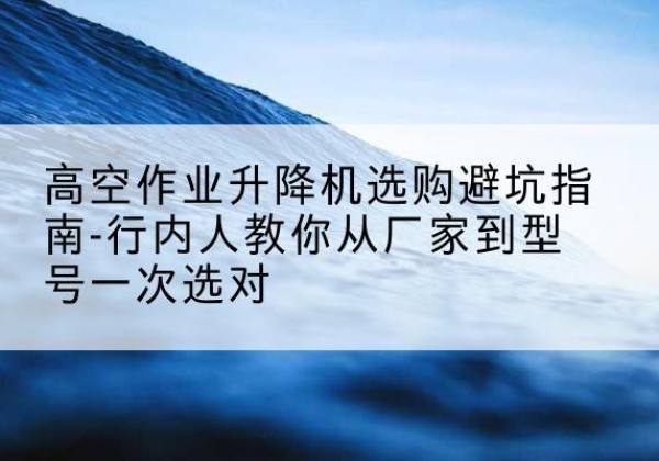 密山升降平台厂家-高空作业升降机选购避坑指南-行内人教你从厂家到型号一次选对