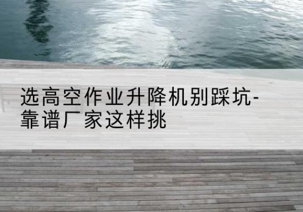 密山剪叉式升降机厂家-选高空作业升降机别踩坑-靠谱厂家这样挑