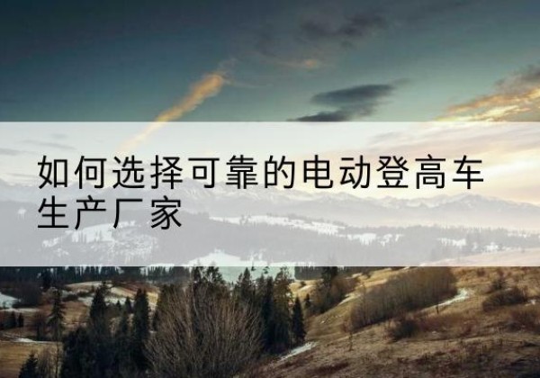 密山电动登高车厂家-如何选择可靠的电动登高车生产厂家