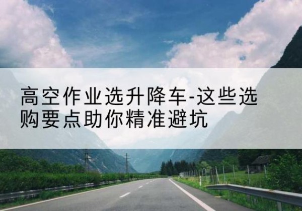 密山升降车厂家-高空作业选升降车-这些选购要点助你*避坑
