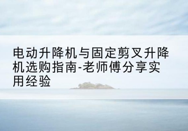 密山电动升降机怎么选-电动升降机与固定剪叉升降机选购指南-老师傅分享实用经验