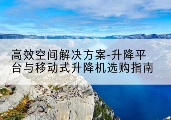 密山升降平台厂家-*空间解决方案-升降平台与移动式升降机选购指南