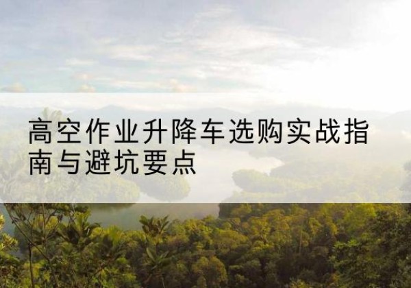 密山升降车怎么选-高空作业升降车选购实战指南与避坑要点
