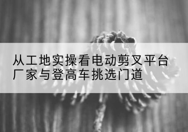 密山电动剪叉升降平台厂家-从工地实操看电动剪叉平台厂家与登高车挑选门道