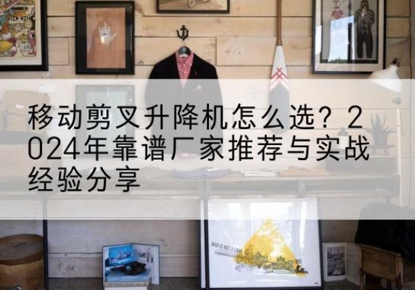 密山升降平台厂家推荐-移动剪叉升降机怎么选？2024年靠谱厂家推荐与实战经验分享