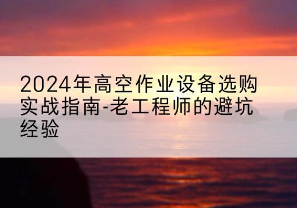 密山高空作业升降机厂家推荐-2024年高空作业设备选购实战指南-老工程师的避坑经验