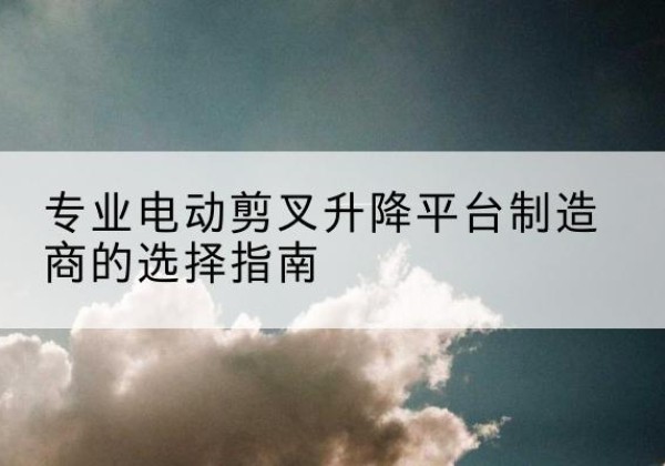 密山电动剪叉升降平台厂家-专业电动剪叉升降平台制造商的选择指南