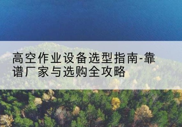 密山升降车厂家-高空作业设备选型指南-靠谱厂家与选购全攻略