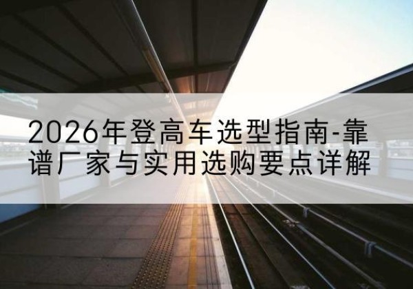 密山登高车厂家推荐-2026年登高车选型指南-靠谱厂家与实用选购要点详解